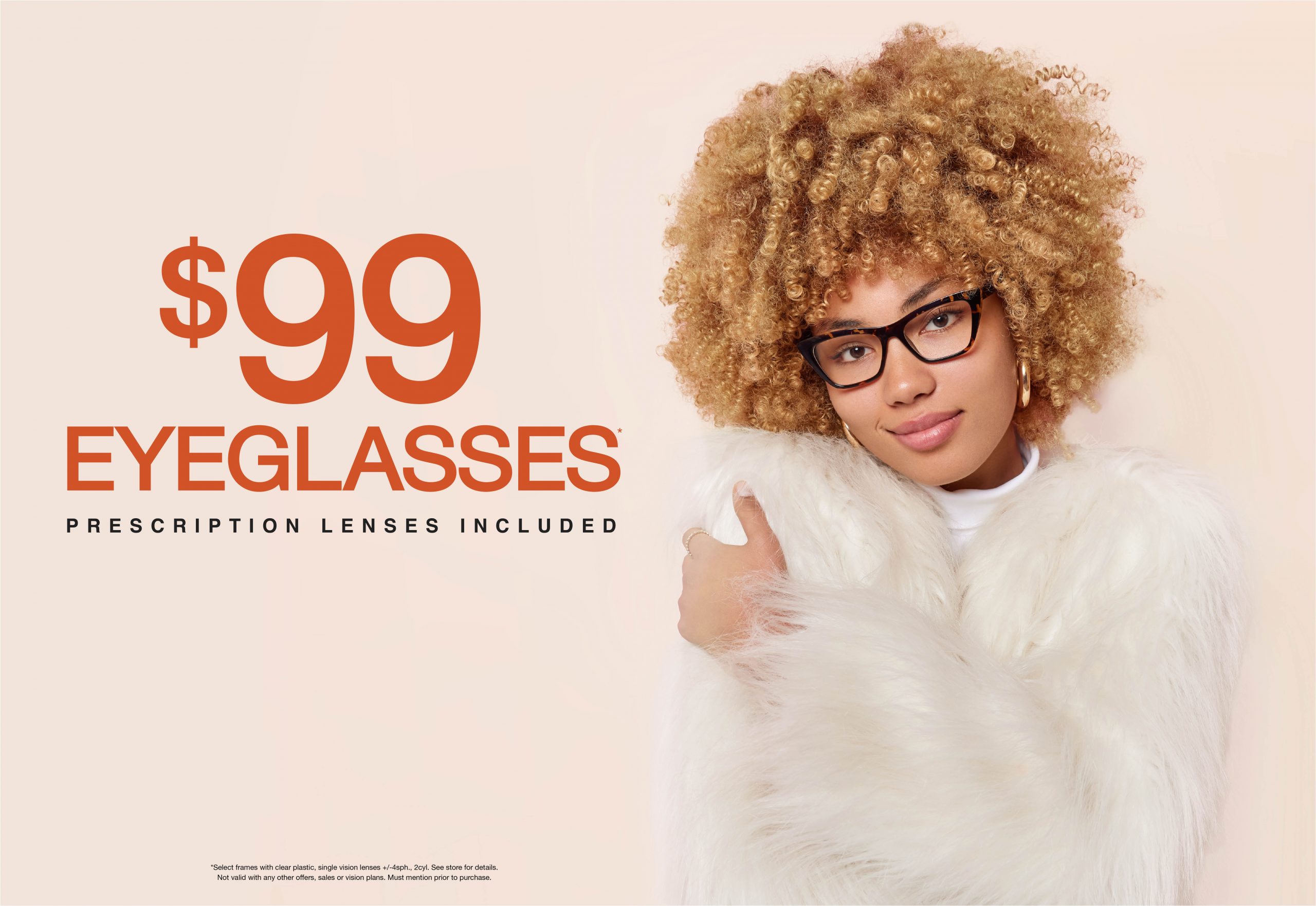 Text: $99 Eyeglasses* prescription lenses included *Select frames with clear plastic, single vision lenses +/-4sph., 2cyl. See store for details. Not valid with any other offers, sales or vision plans. Must mention prior to purchase. Photo: African American Female with curly hair wearing a white fur coat and eyeglasses. Against a light pink background.