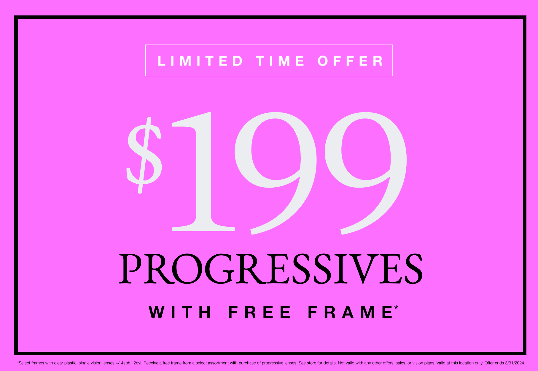 Text: Limited Time Offer $99 Progressives with free frame* *Select frames with clear plastic, single vision lenses +/-4sph., 2cyl. Receive a free frame from a select assortment with purchase of progressive lenses. See store for details. Not valid with any other offers, sales, or vision plans. Valid at this location only. Offer ends 3/31/2024. Limited Time Offer 2 pairs of eyeglasses for $99* *Select frames with clear plastic, single vision lenses +/-4sph., 2cyl. Receive a free frame from a select assortment with purchase of progressive lenses. See store for details. Not valid with any other offers, sales, or vision plans. Valid at this location only. Offer ends 3/31/2024. Photo: Alternating pink and black background