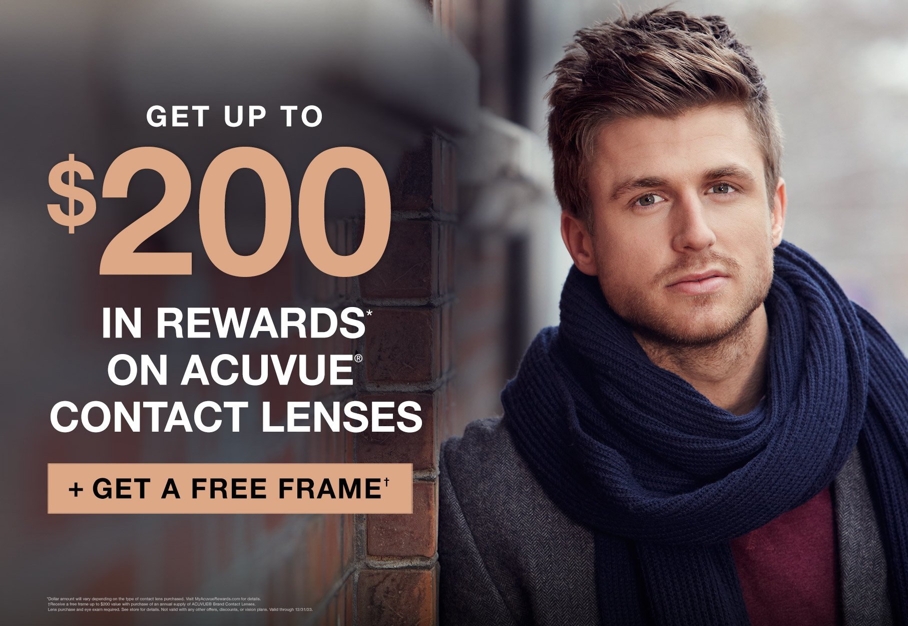 Text: Get up to $200 in rewards on acuvue contact lenses* plus get a free frame† * Dollar amount will vary depending on the type of contact lens purchased. Visit MyAcuvueRewards.com for details. † Receive a free frame up to $200 value with purchase of an annual supply of ACUVUE® Brand Contact Lenses. Lens purchase and eye exam required. See store for details. Not valid with any other offers, discounts, or vision plans. Valid at participating locations. Valid through 12/31/23. Photo: Blonde young man leaning against a brick wall wearing winter attire