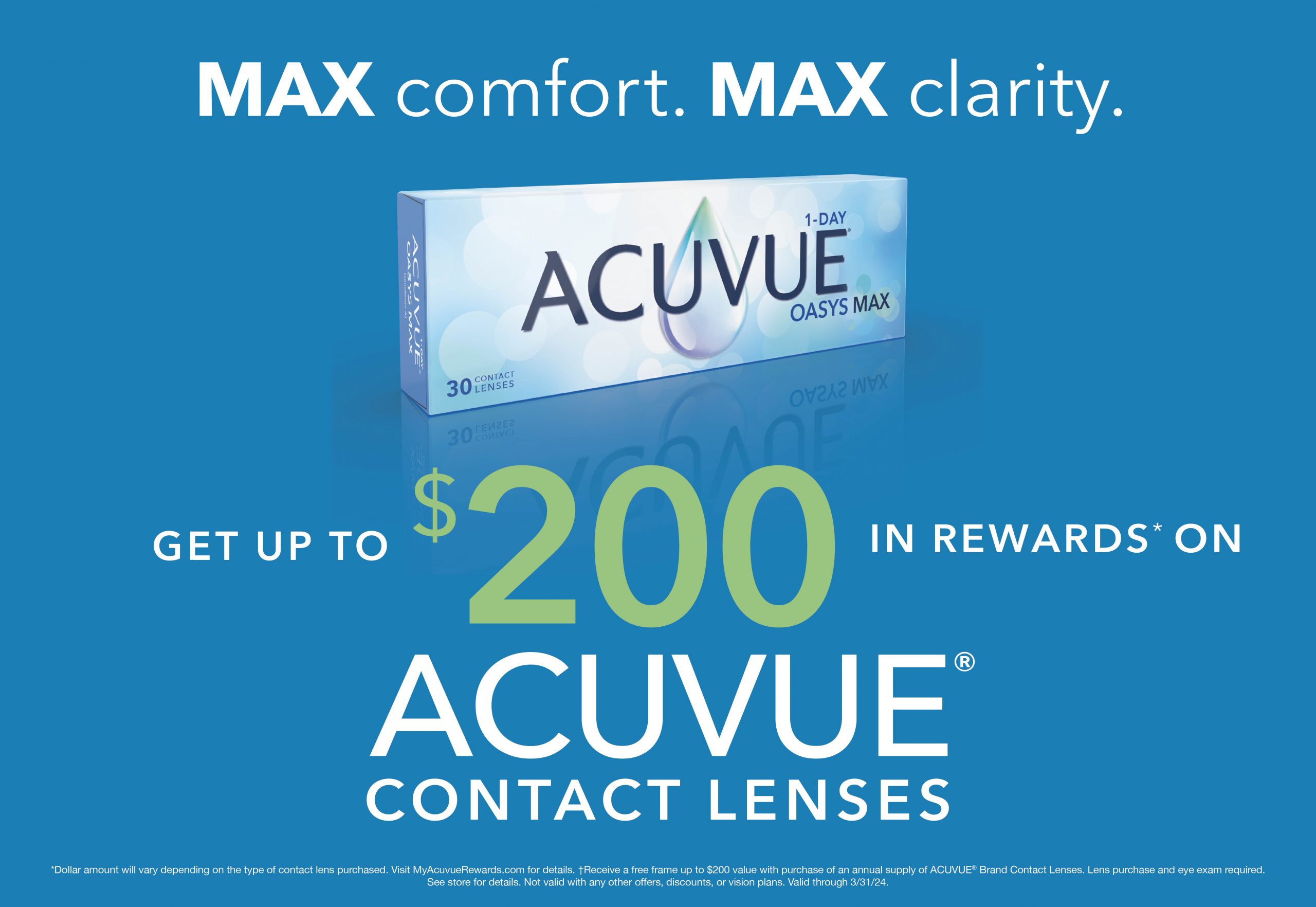 Text: MAX comfort. MAX clarity. Get up to $200 in Rewards* on Acuvue ® contact lenses *Dollar amount will vary depending on the type of contact lens purchased. Visit MyAcuvueRewards.com for details. † Receive a free frame up to $200 value with purchase of an annual supply of ACUVUE® Brand Contact Lenses. Lens purchase and eye exam required. See store for details. Not valid with any other offers, discounts, or vision plans. Valid through 3/31/24. Photo: Blue background with Acuvue Oasys Max 1-Day contact lens box