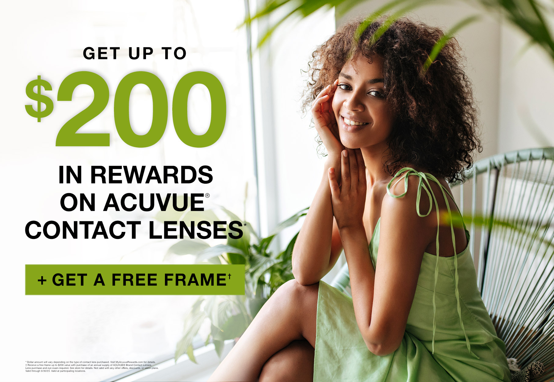 Text: Get up to $200 in rewards on acuvue contact lenses* plus get a free frame† * Dollar amount will vary depending on the type of contact lens purchased. Visit MyAcuvueRewards.com for details. † Receive a free frame up to $200 value with purchase of an annual supply of ACUVUE® Brand Contact Lenses. Lens purchase and eye exam required. See store for details. Not valid with any other offers, discounts, or vision plans. Valid at participating locations. Valid through 9/30/23. Photo: Girl sitting down in chair with plants wearing a green dress